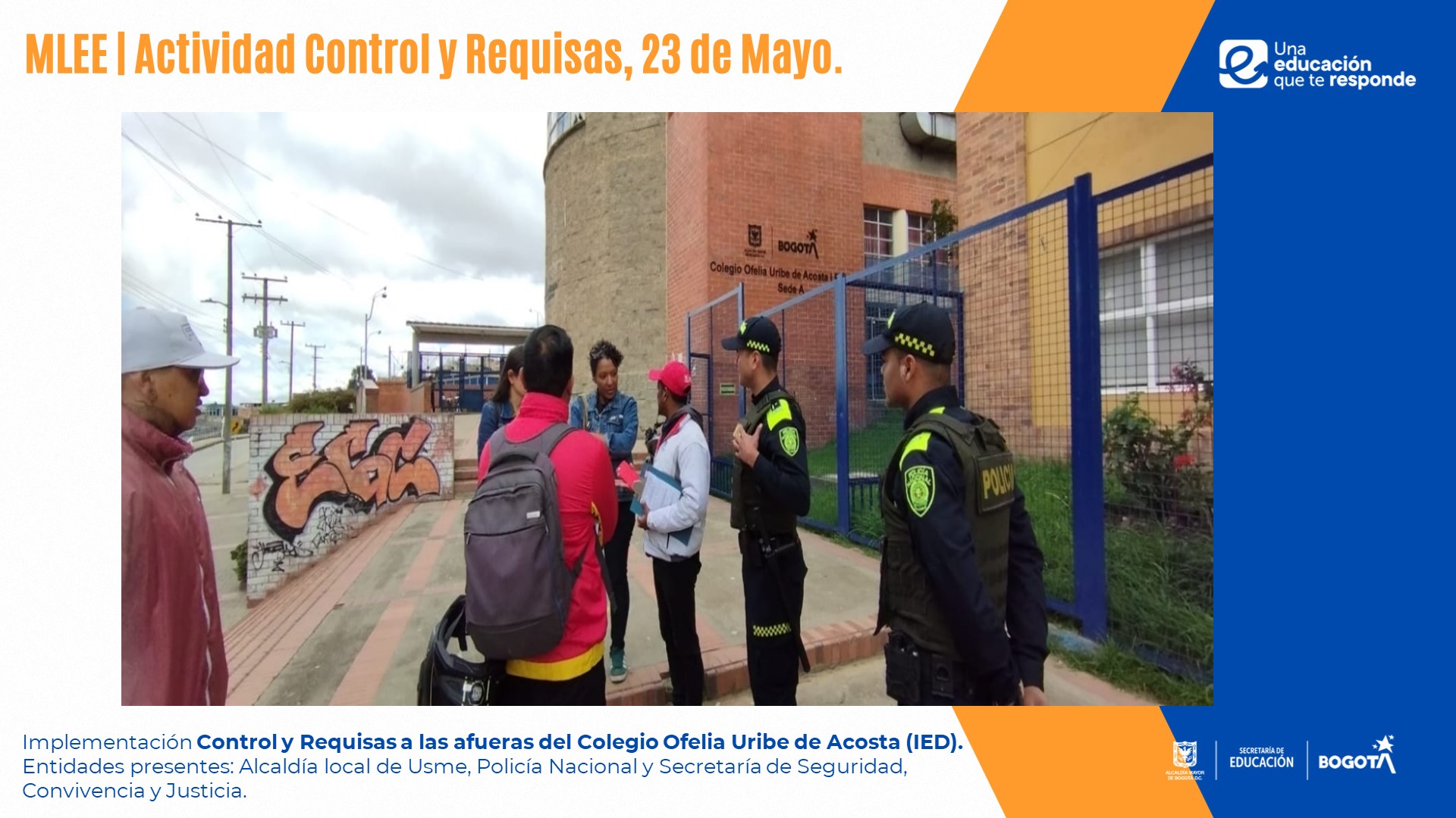 Implementación ejercicio de control y requisas a las afueras del Colegio Ofelia Uribe de Acosta (IED) 23 de mayo. Entidades presentes: Alcaldía local de Usme, Policía Nacional y Secretaría de Seguridad, Convivencia y Justicia.